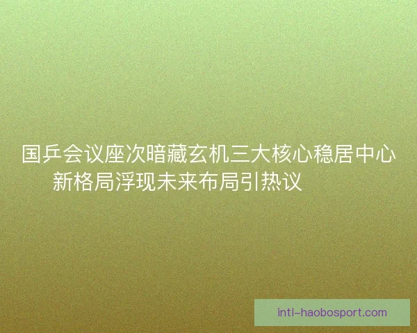 国乒会议座次暗藏玄机三大核心稳居中心新格局浮现未来布局引热议🔥🇨🇳