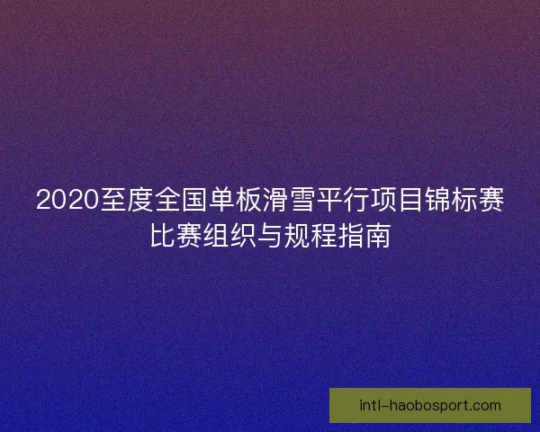 2020至度全国单板滑雪平行项目锦标赛比赛组织与规程指南