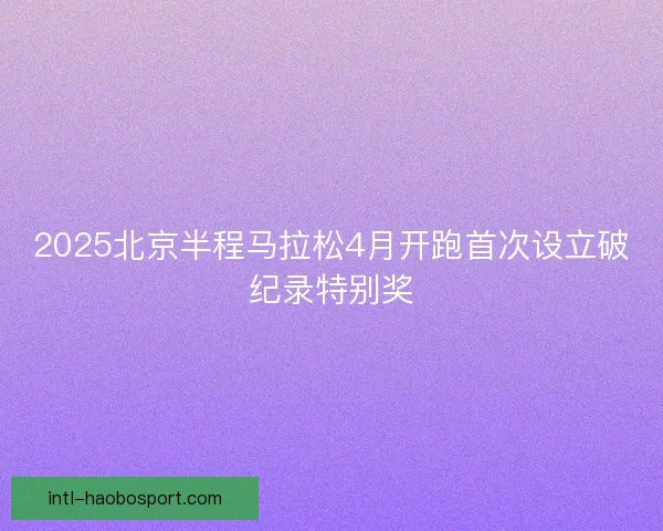 2025北京半程马拉松4月开跑首次设立破纪录特别奖