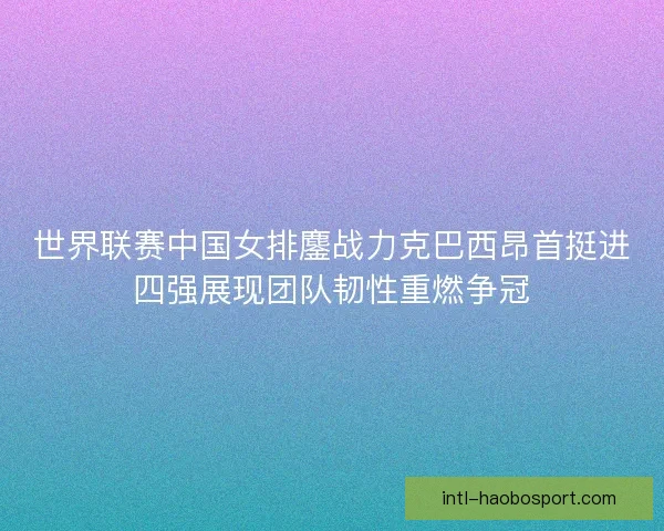 世界联赛中国女排鏖战力克巴西昂首挺进四强展现团队韧性重燃争冠